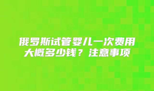 俄罗斯试管婴儿一次费用大概多少钱？注意事项