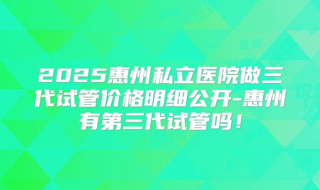 2025惠州私立医院做三代试管价格明细公开-惠州有第三代试管吗！