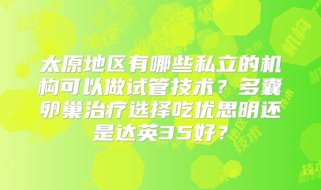 太原地区有哪些私立的机构可以做试管技术?多囊卵巢治疗选择吃优思明还是达英35好?