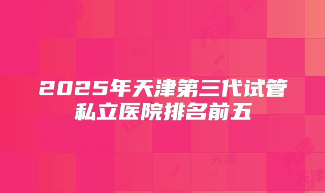 2025年天津第三代试管私立医院排名前五