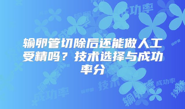 输卵管切除后还能做人工受精吗？技术选择与成功率分