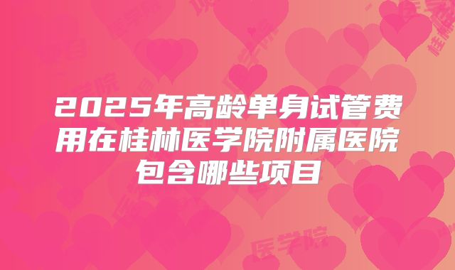 2025年高龄单身试管费用在桂林医学院附属医院包含哪些项目
