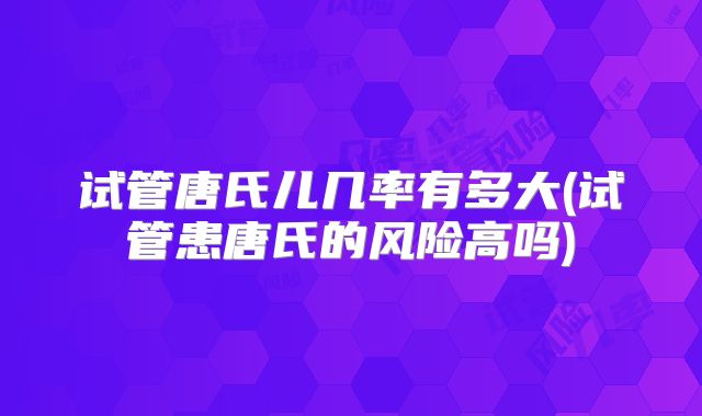 试管唐氏儿几率有多大(试管患唐氏的风险高吗)