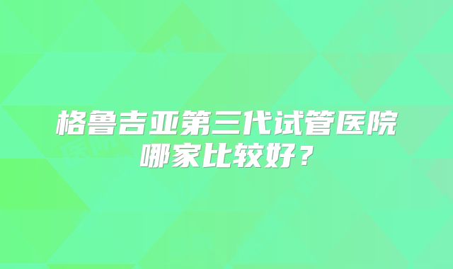 格鲁吉亚第三代试管医院哪家比较好？