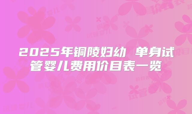 2025年铜陵妇幼 单身试管婴儿费用价目表一览