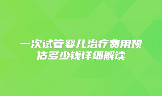 一次试管婴儿治疗费用预估多少钱详细解读
