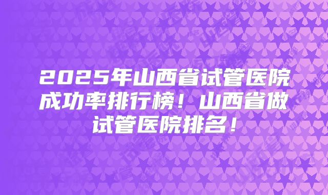 2025年山西省试管医院成功率排行榜！山西省做试管医院排名！