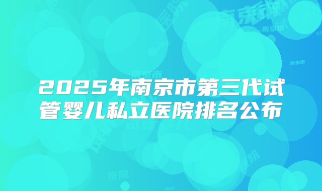 2025年南京市第三代试管婴儿私立医院排名公布