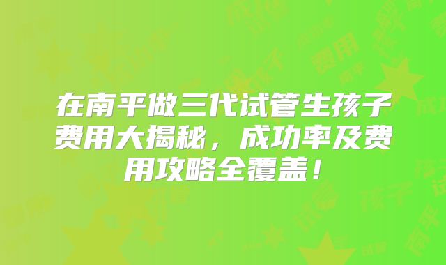 在南平做三代试管生孩子费用大揭秘，成功率及费用攻略全覆盖！