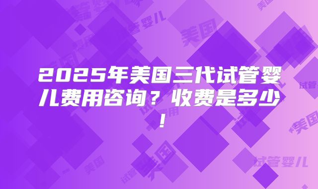 2025年美国三代试管婴儿费用咨询？收费是多少！
