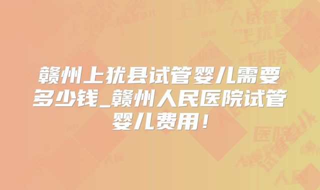 赣州上犹县试管婴儿需要多少钱_赣州人民医院试管婴儿费用！