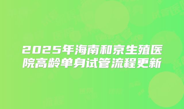 2025年海南和京生殖医院高龄单身试管流程更新