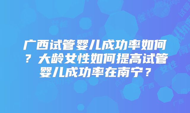 广西试管婴儿成功率如何？大龄女性如何提高试管婴儿成功率在南宁？
