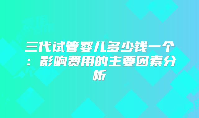 三代试管婴儿多少钱一个：影响费用的主要因素分析