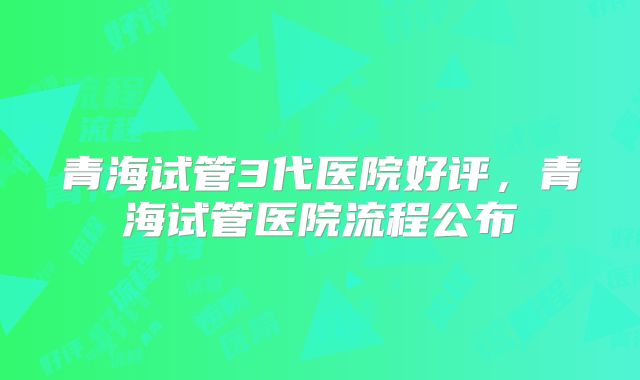 青海试管3代医院好评，青海试管医院流程公布