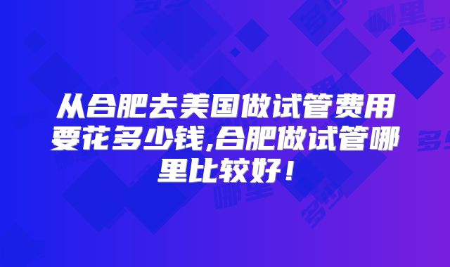 从合肥去美国做试管费用要花多少钱,合肥做试管哪里比较好！