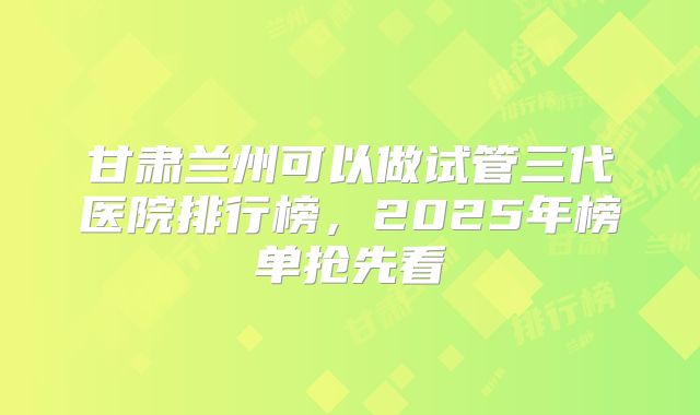 甘肃兰州可以做试管三代医院排行榜，2025年榜单抢先看