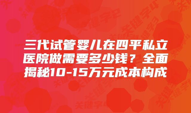 三代试管婴儿在四平私立医院做需要多少钱？全面揭秘10-15万元成本构成