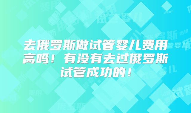 去俄罗斯做试管婴儿费用高吗!有没有去过俄罗斯试管成功的!