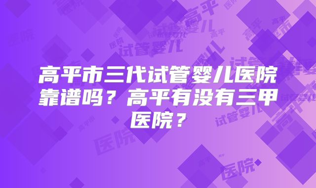 高平市三代试管婴儿医院靠谱吗？高平有没有三甲医院？