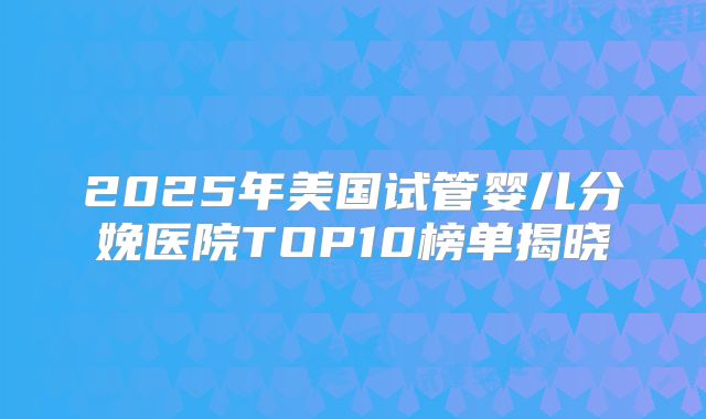 2025年美国试管婴儿分娩医院TOP10榜单揭晓