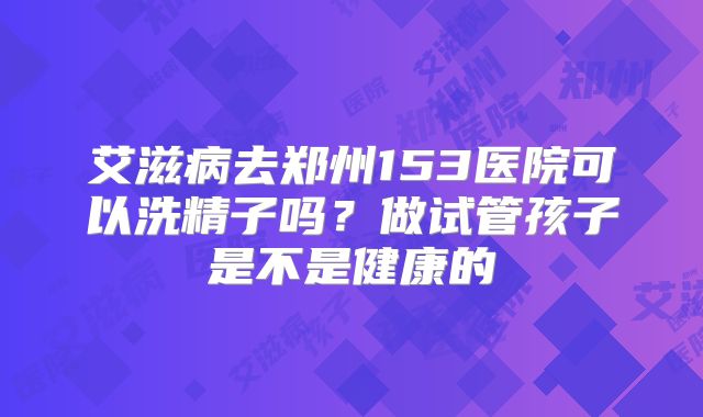 艾滋病去郑州153医院可以洗精子吗?做试管孩子是不是健康的