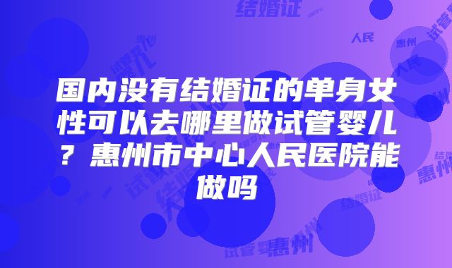 国内没有结婚证的单身女性可以去哪里做试管婴儿?惠州市中心人民医院能做吗