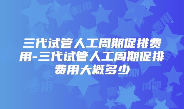 三代试管人工周期促排费用-三代试管人工周期促排费用大概多少