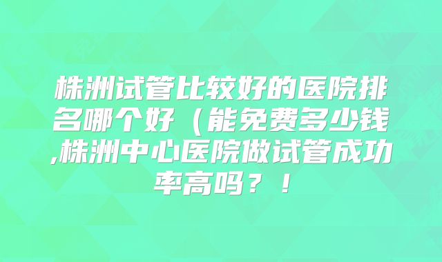 株洲试管比较好的医院排名哪个好（能免费多少钱,株洲中心医院做试管成功率高吗？！