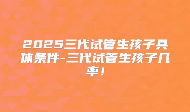 2025三代试管生孩子具体条件-三代试管生孩子几率！