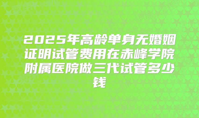 2025年高龄单身无婚姻证明试管费用在赤峰学院附属医院做三代试管多少钱