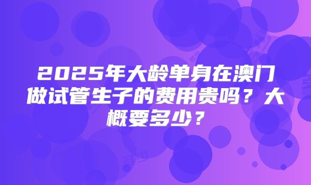 2025年大龄单身在澳门做试管生子的费用贵吗？大概要多少？
