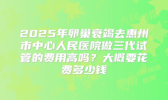 2025年卵巢衰竭去惠州市中心人民医院做三代试管的费用高吗?大概要花费多少钱