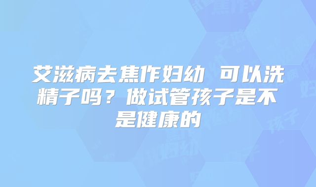 艾滋病去焦作妇幼 可以洗精子吗?做试管孩子是不是健康的