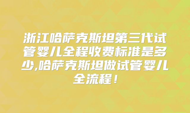 浙江哈萨克斯坦第三代试管婴儿全程收费标准是多少,哈萨克斯坦做试管婴儿全流程！