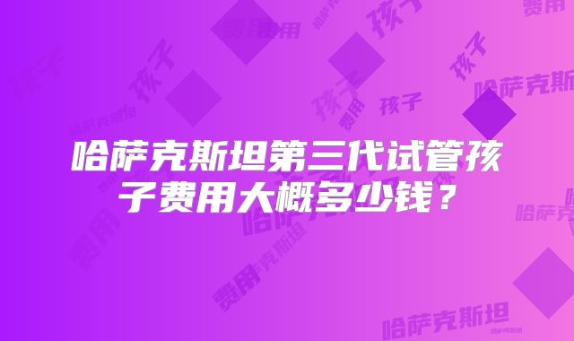 哈萨克斯坦第三代试管孩子费用大概多少钱？