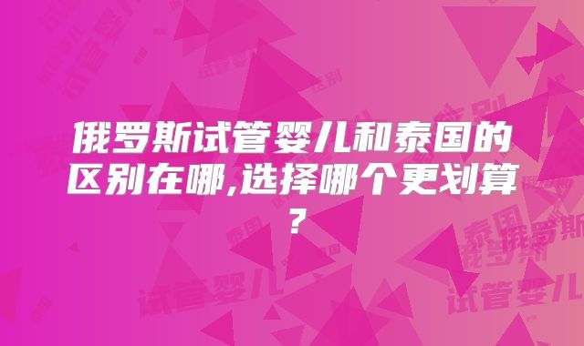 俄罗斯试管婴儿和泰国的区别在哪,选择哪个更划算？