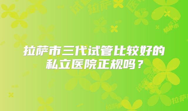 拉萨市三代试管比较好的私立医院正规吗？