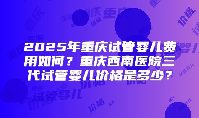 2025年重庆试管婴儿费用如何？重庆西南医院三代试管婴儿价格是多少？
