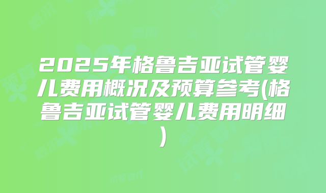 2025年格鲁吉亚试管婴儿费用概况及预算参考(格鲁吉亚试管婴儿费用明细)