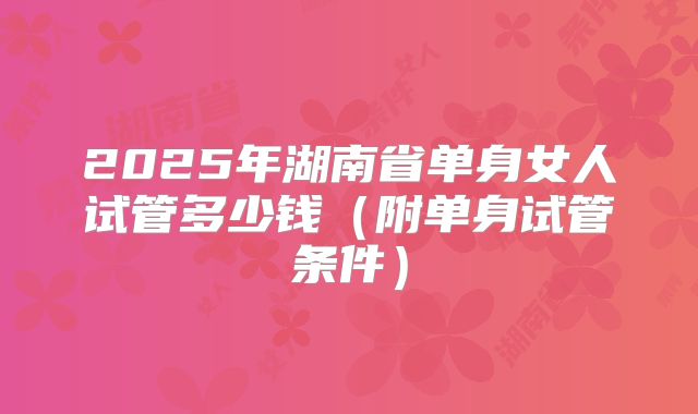 2025年湖南省单身女人试管多少钱（附单身试管条件）