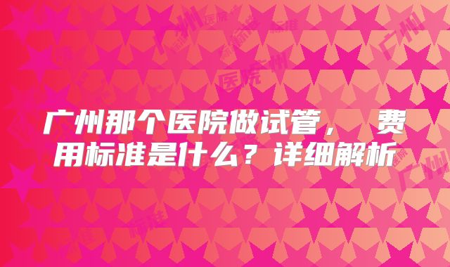 广州那个医院做试管， 费用标准是什么？详细解析