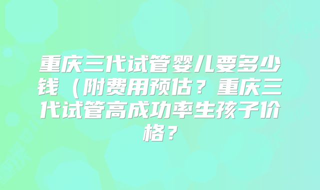 重庆三代试管婴儿要多少钱(附费用预估?重庆三代试管高成功率生孩子价格?