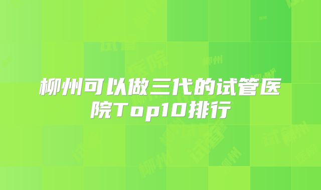 柳州可以做三代的试管医院Top10排行