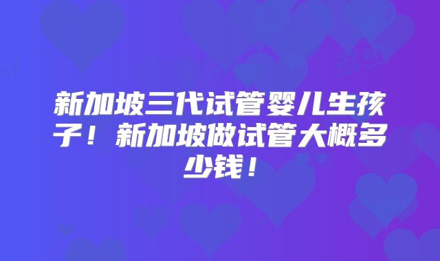 新加坡三代试管婴儿生孩子！新加坡做试管大概多少钱！