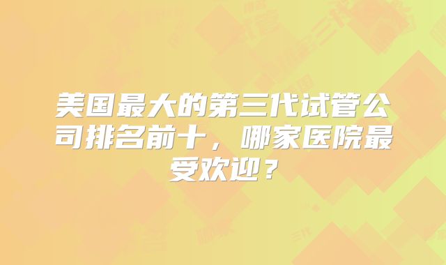 美国最大的第三代试管公司排名前十，哪家医院最受欢迎？