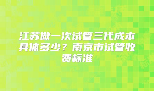 江苏做一次试管三代成本具体多少？南京市试管收费标准