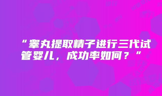 “睾丸提取精子进行三代试管婴儿，成功率如何？”