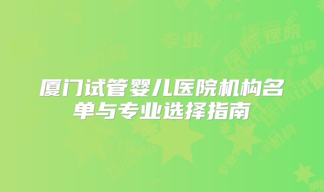 厦门试管婴儿医院机构名单与专业选择指南