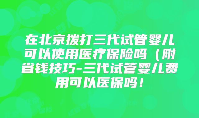 在北京拨打三代试管婴儿可以使用医疗保险吗(附省钱技巧-三代试管婴儿费用可以医保吗!